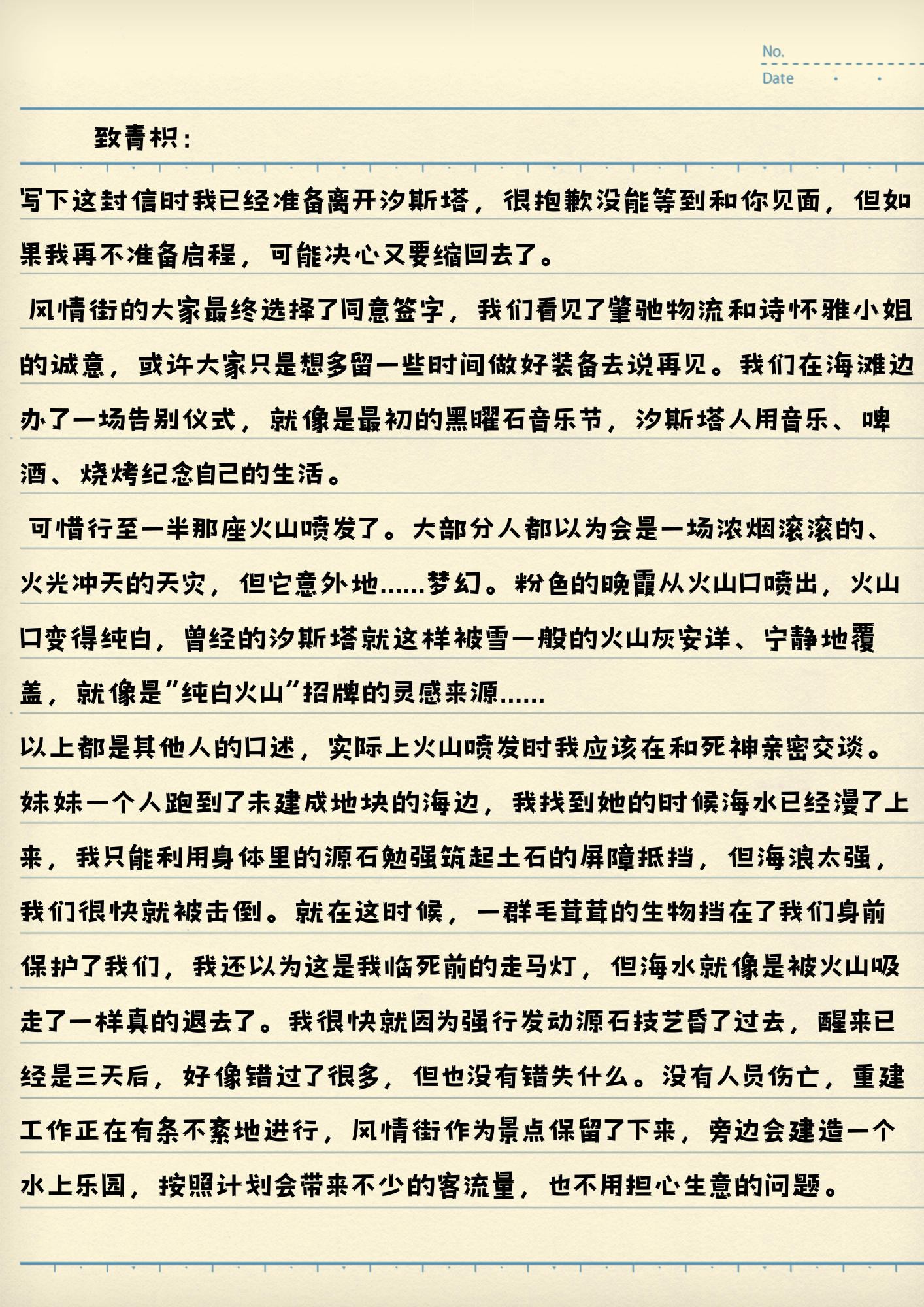 致青枳：
写下这封信时我已经准备离开汐斯塔，很抱歉没能等到和你见面，但如果我再不准备启程，可能决心又要缩回去了。
风情街的大家最终选择了同意签字，我们看见了峯驰物流和诗怀雅小姐的诚意，或许大家只是想多留一些时间做好准备去说再见。我们在海滩边办了一场告别仪式，就像是最初的黑曜石音乐节，汐斯塔人用音乐、啤酒、烧烤纪念自己的生活。
可惜行至一半那座火山喷发了。大部分人都以为会是一场浓烟滚滚的、火光冲天的天灾，但它意外地......梦幻。粉色的晚霞从火山口喷出，火山口变得纯白，曾经的汐斯塔就这样被雪一般的火山灰安详、宁静地覆盖，就像是“纯白火山”招牌的灵感来源......
以上都是其他人的口述，实际上火山喷发时我应该在和死神亲密交谈。
妹妹一个人跑到了未建成地块的海边，我找到她的时候海水已经漫了上来，我只能利用身体里的源石勉强筑起土石的屏障抵挡，但海浪太强，我们很快就被击倒。就在这时候，一群毛茸茸的生物挡在了我们身前保护了我们，我还以为这是我临死前的走马灯，但海水就像是被火山吸走了一样真的退去了。我很快就因为强行发动源石技艺昏了过去，醒来已经是三天后，好像错过了很多，但也没有错失什么。没有人员伤亡，重建工作正在有条不紊地进行，风情街作为景点保留了下来，旁边会建造一个水上乐园，按照计划会带来不少的客流量，也不用担心生意的问题。