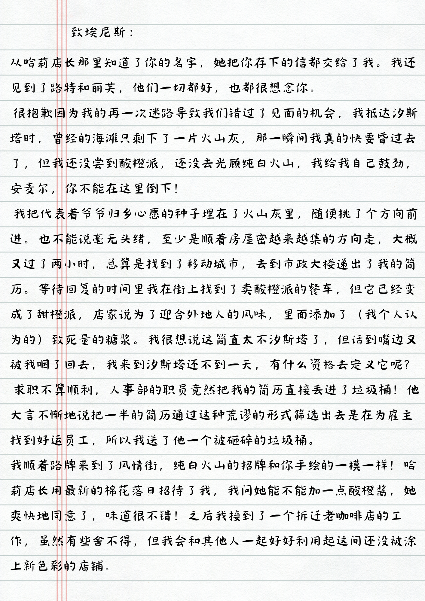 致埃尼斯：
从哈莉店长那里知道了你的名字，她把你存下的信都交给了我。我还见到了路特和丽芙，他们一切都好，也都很想念你。
很抱歉因为我的再一次迷路导致我们错过了见面的机会，我抵达汐斯塔时，曾经的海滩只剩下了一片火山灰，那一瞬间我真的快要昏过去了，但我还没尝到酸橙派，还没去光顾纯白火山，我给我自己鼓劲，安麦尔，你不能在这里倒下！
我把代表着爷爷归乡心愿的种子埋在了火山灰里，随便挑了个方向前进。也不能说毫无头绪，至少是顺着房屋密越来越集的方向走，大概又过了两小时，总算是找到了移动城市，去到市政大楼递出了我的简历。等待回复的时间里我在街上找到了卖酸橙派的餐车，但它已经变成了甜橙派，店家说为了迎合外地人的风味，里面添加了(我个人认为的)致死量的糖浆。我很想说这简直太不汐斯塔了，但话到嘴边又被我咽了回去，我来到汐斯塔还不到一天，有什么资格去定义它呢？
求职不算顺利，人事部的职员竟然把我的简历直接丢进了垃圾桶！他大言不惭地说把一半的简历通过这种荒谬的形式筛选出去是在为雇主找到好运员工，所以我送了他一个被砸碎的垃圾桶。
我顺着路牌来到了风情街，纯白火山的招牌和你手绘的一模一样！哈莉店长用最新的棉花落日招待了我，我问她能不能加一点酸橙酱，她爽快地同意了，味道很不错！之后我接到了一个拆迁老咖啡店的工作，虽然有些舍不得，但我会和其他人一起好好利用起这间还没被涂上新色彩的店铺。