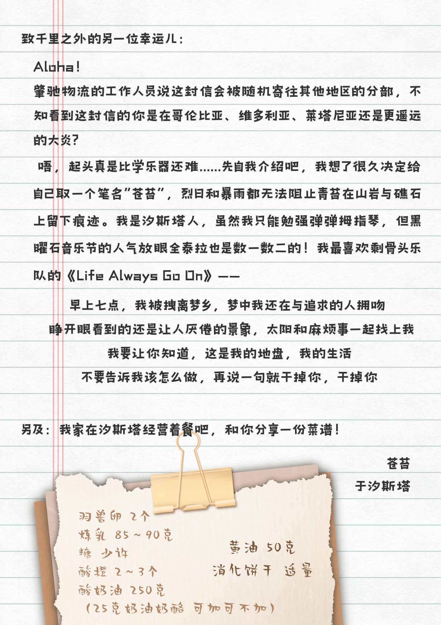 致千里之外的另一位幸运儿：
Aloha！
峯驰物流的工作人员说这封信会被随机寄往其他地区的分部，不知看到这封信的你是在哥伦比亚、维多利亚、莱塔尼亚还是更遥远的大炎？
唔，起头真是比学乐器还难......先自我介绍吧，我想了很久决定给自己取一个笔名“苍苔”，烈日和暴雨都无法阻止青苔在山岩与礁石上留下痕迹。我是汐斯塔人，虽然我只能勉强弹弹拇指琴，但黑曜石音乐节的人气放眼全泰拉也是数一数二的！我最喜欢剩骨头乐队的《Life Always Go On》——
早上七点，我被拽离梦乡，梦中我还在与追求的人拥吻
睁开眼看到的还是让人厌倦的景象，太阳和麻烦事一起找上我
我要让你知道，这是我的地盘，我的生活
不要告诉我该怎么做，再说一句就干掉你，干掉你
另及：我家在汐斯塔经营着餐吧，和你分享一份菜谱！
羽兽卵 2个
炼乳 85~90克
糖 少许 黄油 50克
酸橙 2~3个 消化饼干 适量
酸奶油 250克
(25克奶油奶酪 可加可不加)
苍苔
于汐斯塔