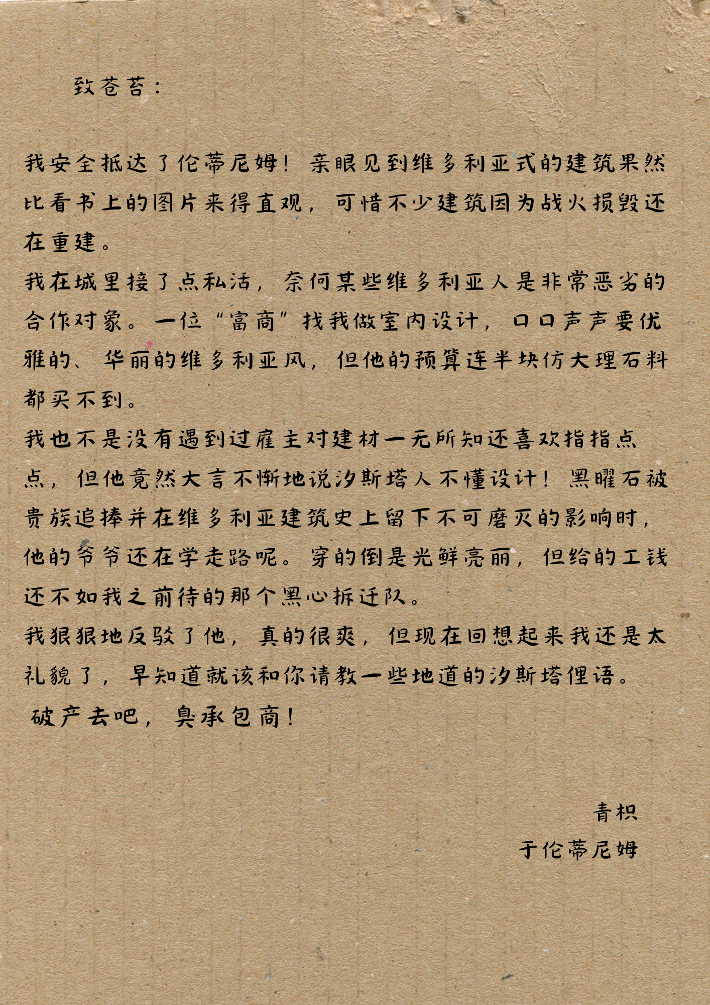 致苍苔：
我安全抵达了伦蒂尼姆！亲眼见到维多利亚式的建筑果然比看书上的图片来得直观，可惜不少建筑因为战火损毁还在重建。
我在城里接了点私活，奈何某些维多利亚人是非常恶劣的合作对象。一位“富商”找我做室内设计，口口声声要优雅的、华丽的维多利亚风，但他的预算连半块仿大理石料都买不到。
我也不是没有遇到过雇主对建材一无所知还喜欢指指点点，但他竟然大言不惭地说汐斯塔人不懂设计！黑曜石被贵族追捧并在维多利亚建筑史上留下不可磨灭的影响时，他的爷爷还在学走路呢。穿的倒是光鲜亮丽，但给的工钱还不如我之前待的那个黑心拆迁队。
我狠狠地反驳了他，真的很爽，但现在回想起来我还是太礼貌了，早知道就该和你请教一些地道的汐斯塔俚语。
破产去吧，臭承包商！
青枳
于伦蒂尼姆