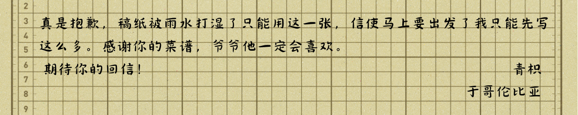 真是抱歉，稿纸被雨水打湿了只能用这一张，信使马上要出发了我只能先写这么多。感谢你的菜谱，爷爷他一定会喜欢。
期待你的回信！
青枳
于哥伦比亚