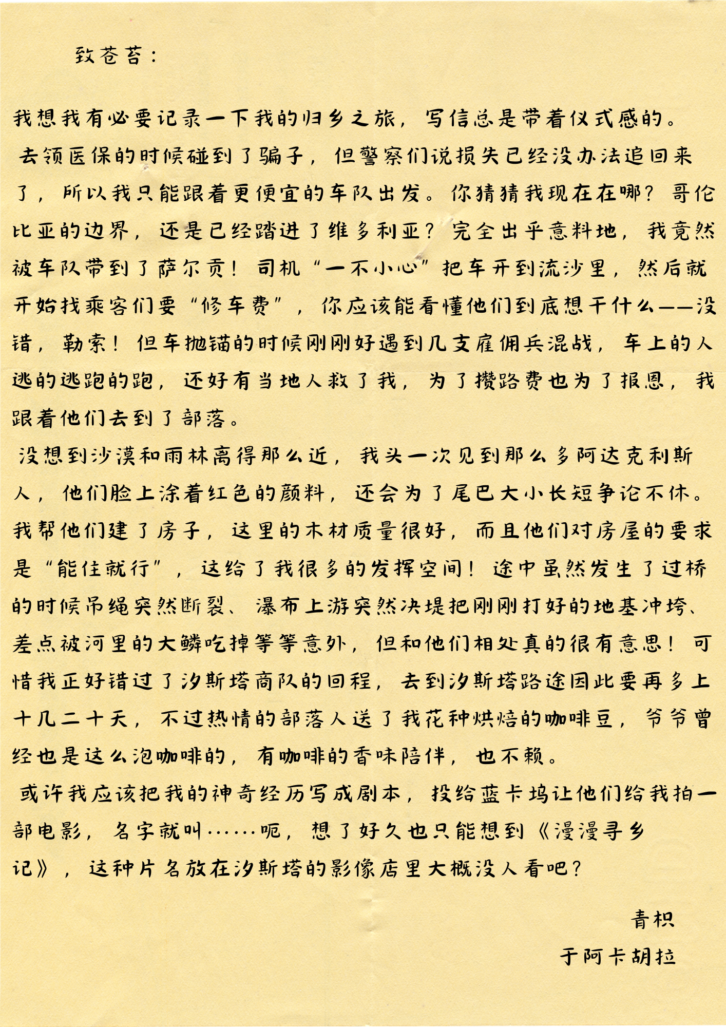 致苍苔：
我想我有必要记录一下我的归乡之旅，写信总是带着仪式感的。
去领医保的时候碰到了骗子，但警察们说损失已经没办法追回来了，所以我只能跟着更便宜的车队出发。你猜猜我现在在哪？哥伦比亚的边界，还是已经踏进了维多利亚？完全出乎意料地，我竟然被车队带到了萨尔贡！司机“一不小心”把车开到流沙里，然后就开始找乘客们要“修车费”，你应该能看懂他们到底想干什么——没错，勒索！但车抛锚的时候刚刚好遇到几支雇佣兵混战，车上的人逃的逃跑的跑，还好有当地人救了我，为了攒路费也为了报恩，我跟着他们去到了部落。
没想到沙漠和雨林离得那么近，我头一次见到那么多阿达克利斯人，他们脸上涂着红色的颜料，还会为了尾巴大小长短争论不休。我帮他们建了房子，这里的木材质量很好，而且他们对房屋的要求是“能住就行”，这给了我很多的发挥空间！途中虽然发生了过桥的时候吊绳突然断裂、瀑布上游突然决堤把刚刚打好的地基冲垮、差点被河里的大鳞吃掉等等意外，但和他们相处真的很有意思！可惜我正好错过了汐斯塔商队的回程，去到汐斯塔路途因此要再多上十几二十天，不过热情的部落人送了我花种烘焙的咖啡豆，爷爷曾
经也是这么泡咖啡的，有咖啡的香味陪伴，也不赖。
或许我应该把我的神奇经历写成剧本，投给蓝卡坞让他们给我拍一部电影，名字就叫......呃，想了好久也只能想到《漫漫寻乡记》，这种片名放在汐斯塔的影像店里大概没人看吧？
青枳
于阿卡胡拉